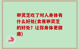 卵灵芝吃了对人身体有什么好处(食用卵灵芝的好处？让你身体更健康)