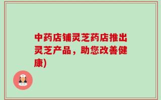 中药店铺灵芝药店推出灵芝产品，助您改善健康)