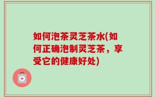 如何泡茶灵芝茶水(如何正确泡制灵芝茶，享受它的健康好处)