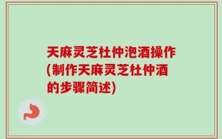 天麻灵芝杜仲泡酒操作(制作天麻灵芝杜仲酒的步骤简述)
