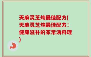 天麻灵芝炖最佳配方(天麻灵芝炖最佳配方：健康滋补的家常汤料理)