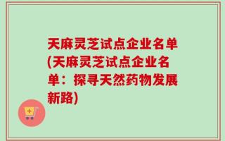 天麻灵芝试点企业名单(天麻灵芝试点企业名单：探寻天然药物发展新路)