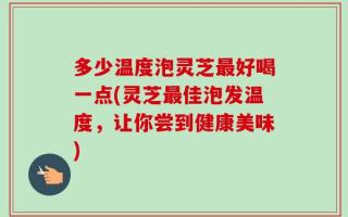 多少温度泡灵芝最好喝一点(灵芝最佳泡发温度，让你尝到健康美味)