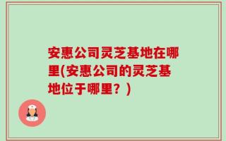 安惠公司灵芝基地在哪里(安惠公司的灵芝基地位于哪里？)