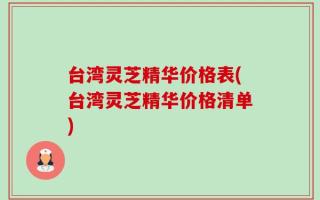 台湾灵芝精华价格表(台湾灵芝精华价格清单)