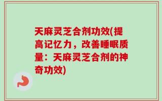 天麻灵芝合剂功效(提高记忆力，改善睡眠质量：天麻灵芝合剂的神奇功效)