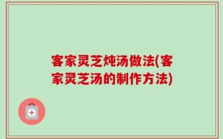 客家灵芝炖汤做法(客家灵芝汤的制作方法)