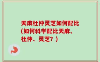 天麻杜仲灵芝如何配比(如何科学配比天麻、杜仲、灵芝？)