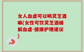女人血虚可以喝灵芝酒嘛(女性可饮灵芝酒缓解血虚-健康护理建议)