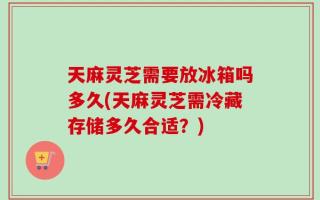 天麻灵芝需要放冰箱吗多久(天麻灵芝需冷藏存储多久合适？)