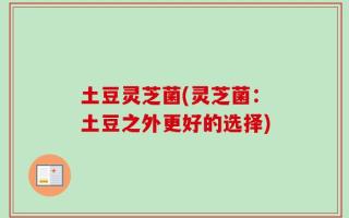 土豆灵芝菌(灵芝菌：土豆之外更好的选择)