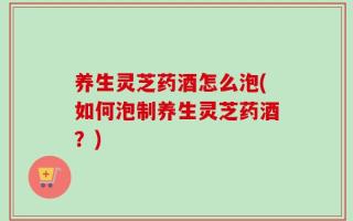 养生灵芝药酒怎么泡(如何泡制养生灵芝药酒？)
