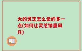 大的灵芝怎么卖的多一点(如何让灵芝销量飙升)