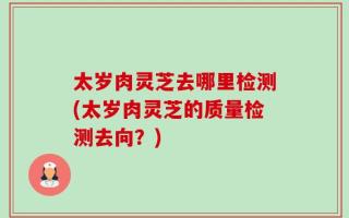 太岁肉灵芝去哪里检测(太岁肉灵芝的质量检测去向？)