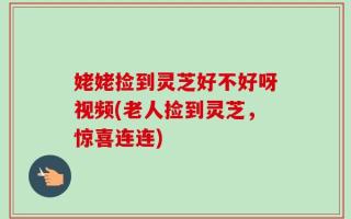 姥姥捡到灵芝好不好呀视频(老人捡到灵芝，惊喜连连)