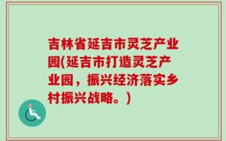 吉林省延吉市灵芝产业园(延吉市打造灵芝产业园，振兴经济落实乡村振兴战略。)