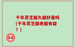 千年灵芝越久越好是吗(千年灵芝越老越有益？)