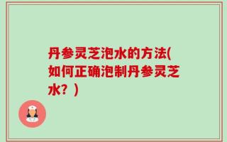 丹参灵芝泡水的方法(如何正确泡制丹参灵芝水？)