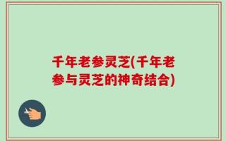 千年老参灵芝(千年老参与灵芝的神奇结合)