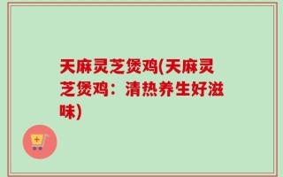 天麻灵芝煲鸡(天麻灵芝煲鸡：清热养生好滋味)