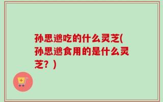 孙思邈吃的什么灵芝(孙思邈食用的是什么灵芝？)