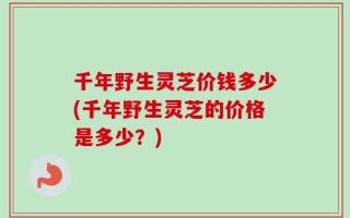 千年野生灵芝价钱多少(千年野生灵芝的价格是多少？)