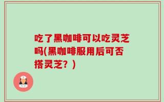吃了黑咖啡可以吃灵芝吗(黑咖啡服用后可否搭灵芝？)