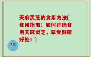 天麻灵芝的食用方法(食用指南：如何正确食用天麻灵芝，享受健康好处！)