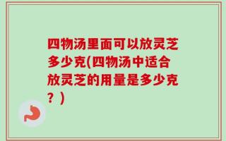 四物汤里面可以放灵芝多少克(四物汤中适合放灵芝的用量是多少克？)