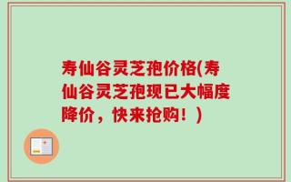 寿仙谷灵芝孢价格(寿仙谷灵芝孢现已大幅度降价，快来抢购！)