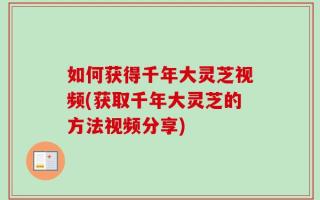 如何获得千年大灵芝视频(获取千年大灵芝的方法视频分享)
