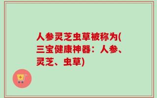 人参灵芝虫草被称为(三宝健康神器：人参、灵芝、虫草)