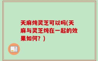 天麻炖灵芝可以吗(天麻与灵芝炖在一起的效果如何？)