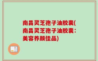 南昌灵芝孢子油胶囊(南昌灵芝孢子油胶囊：美容养颜佳品)
