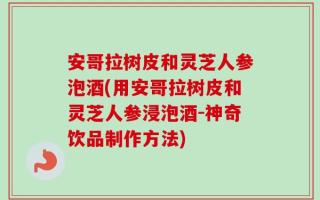 安哥拉树皮和灵芝人参泡酒(用安哥拉树皮和灵芝人参浸泡酒-神奇饮品制作方法)
