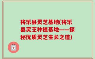 将乐县灵芝基地(将乐县灵芝种植基地——探秘优质灵芝生长之道)