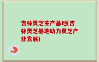 吉林灵芝生产基地(吉林灵芝基地助力灵芝产业发展)