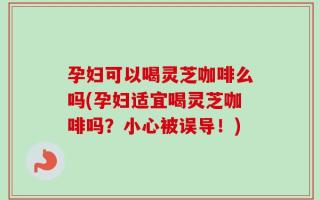 孕妇可以喝灵芝咖啡么吗(孕妇适宜喝灵芝咖啡吗？小心被误导！)