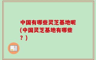 中国有哪些灵芝基地呢(中国灵芝基地有哪些？)
