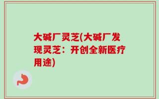 大碱厂灵芝(大碱厂发现灵芝：开创全新医疗用途)