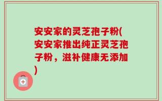 安安家的灵芝孢子粉(安安家推出纯正灵芝孢子粉，滋补健康无添加)