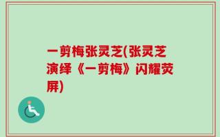 一剪梅张灵芝(张灵芝演绎《一剪梅》闪耀荧屏)