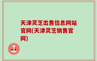 天津灵芝出售信息网站官网(天津灵芝销售官网)