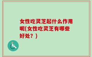 女性吃灵芝起什么作用呢(女性吃灵芝有哪些好处？)
