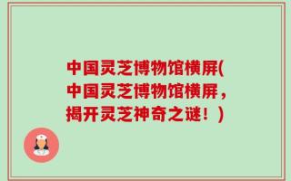 中国灵芝博物馆横屏(中国灵芝博物馆横屏，揭开灵芝神奇之谜！)