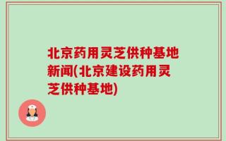 北京药用灵芝供种基地新闻(北京建设药用灵芝供种基地)