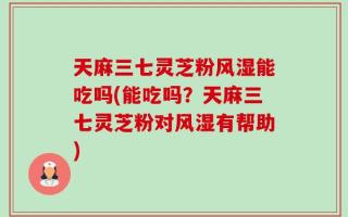 天麻三七灵芝粉风湿能吃吗(能吃吗？天麻三七灵芝粉对风湿有帮助)