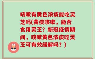 咳嗽有黄色浓痰能吃灵芝吗(黄痰咳嗽，能否食用灵芝？新冠疫情期间，咳嗽黄色浓痰吃灵芝可有效缓解吗？)