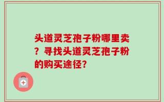 头道灵芝孢子粉哪里卖？寻找头道灵芝孢子粉的购买途径？