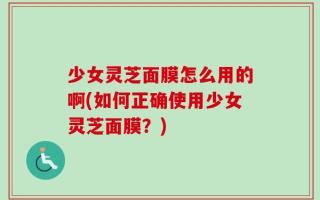 少女灵芝面膜怎么用的啊(如何正确使用少女灵芝面膜？)